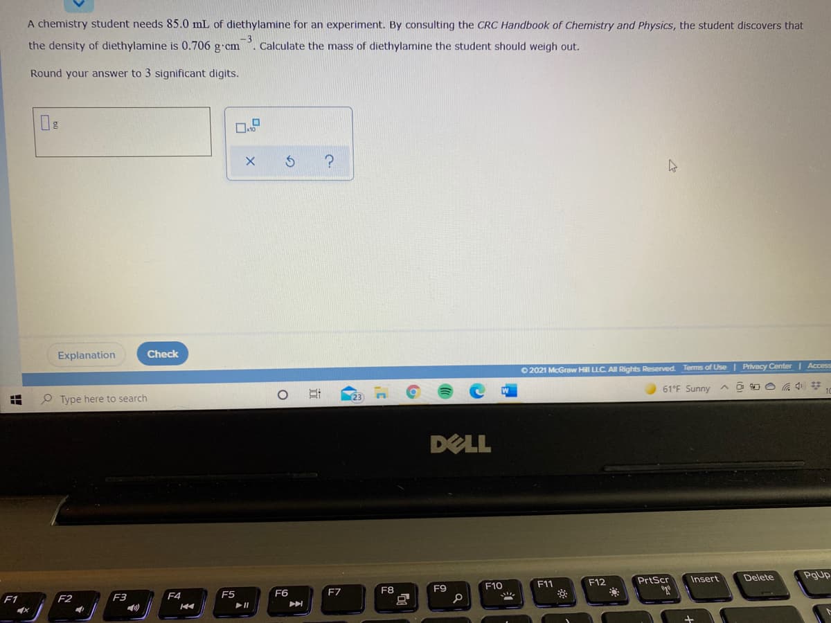 A chemistry student needs 85.0 mL of diethylamine for an experiment. By consulting the CRC Handbook of Chemistry and Physics, the student discovers that
the density of diethylamine is 0.706 g cm
. Calculate the mass of diethylamine the student should weigh out.
Round your answer to 3 significant digits.
Explanation
Check
O 2021 McGraw Hill LLC All Rights Reserved. Terms of Use | Privacy Center | Access
61°F Sunny
O Type here to search
DELL
PrtScr
Insert
Delete
PgUp
F11
F12
F9
F10
F5
F6
F7
F8
F1
F2
F3
F4
