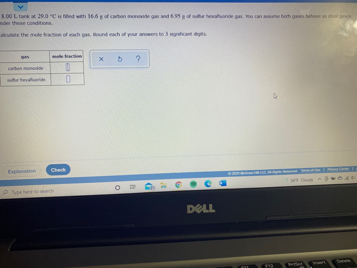 8.00 L tank at 29.0 °C is filled with 16.6 g of carbon monoxide gas and 6.95 g of sulfur hexafluoride gas. You can assume both gases behave as ideal gases
nder these conditions.
Calculate the mole fraction of each gas. Round each of your answers to 3 significant digits.
gas
mole fraction
carbon monoxide
sulfur hexafluoride
Explanation
Check
O 2021 McGraw Hill LLC. AII Rights Reserved. Terms of Use | Privacy Center |
56°F Cloudy
25
O Type here to search
DELL
Insert
Delete
F12
PrtScr
511
