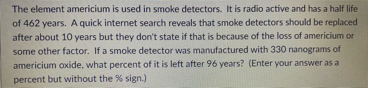 The element americium is used in smoke detectors. It is radio active and has a half life
of 462 years. A quick internet search reveals that smoke detectors should be replaced
after about 10 years but they don't state if that is because of the loss of americium or
some other factor. If a smoke detector was manufactured with 330 nanograms of
americium oxide, what percent of it is left after 96 years? (Enter your answer as a
percent but without the % sign.)
