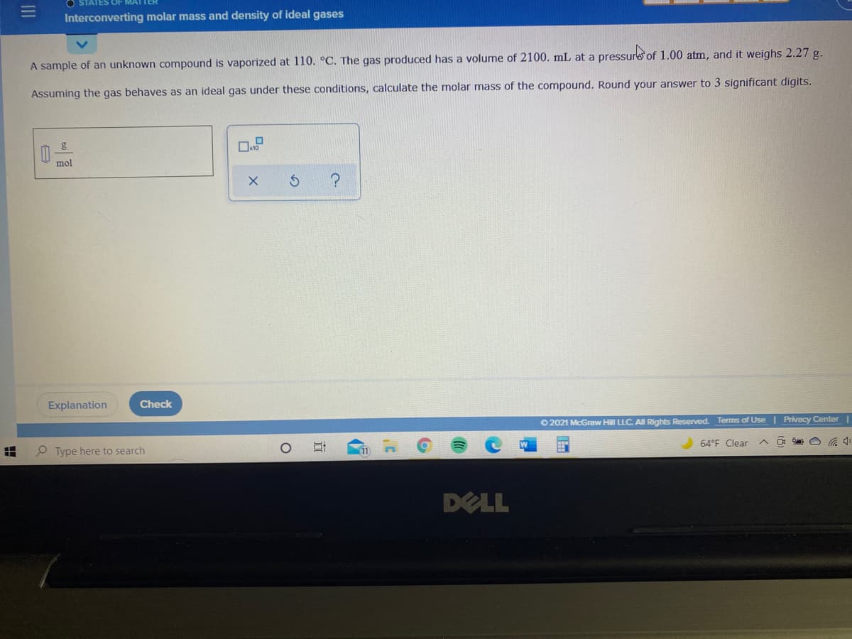 STATES OF MAI
Interconverting molar mass and density of ideal gases
A sample of an unknown compound is vaporized at 110. °C. The gas produced has a volume of 2100. mL at a pressure of 1.00 atm, and it weighs 2.27 g.
Assuming the gas behaves as an ideal gas under these conditions, calculate the molar mass of the compound. Round your answer to 3 significant digits.
mol
Explanation
Check
O 2021 McGraw Hill LLC. AI Rights Reserved. Terms of Use | Privacy Center |
64°F Clear
中
Type here to search
DELL
III
