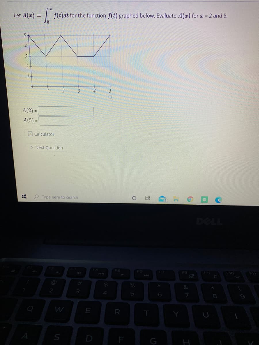 Let A(x) = | f(t)dt for the function f(t) graphed below. Evaluate A(a) for a = 2 and 5.
4.
3
2-
1-
A(2) =
A(5) =
2 Calculator
> Next Question
Type here to search
DELL
F2
F4
F5
F6
F7
F8
F9
F10
F11
44
%23
$4
2
3.
7
8.
W
E
R
G
近
