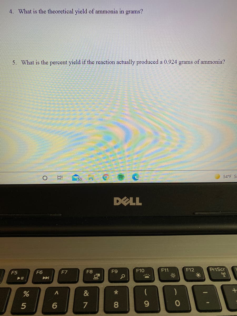 4. What is the theoretical yield of ammonia in grams?
5. What is the percent yield if the reaction actually produced a 0.924 grams of ammonia?
54°F S.
(50
DELL
F8
F9
F10
F11
F12
PrtScr
F5
F6
F7
7
9.
5
