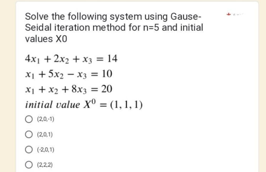 Solve the following system using Gause-
Seidal iteration method for n=5 and initial
values XO
4x1 + 2x2 + x3 = 14
x₁ + 5x₂x3 = 10
x₁ + x₂ + 8x3 = 20
initial value Xº
(2,0,-1)
(2,0,1)
O (-2,0,1)
O (2,2,2)
= (1, 1, 1)