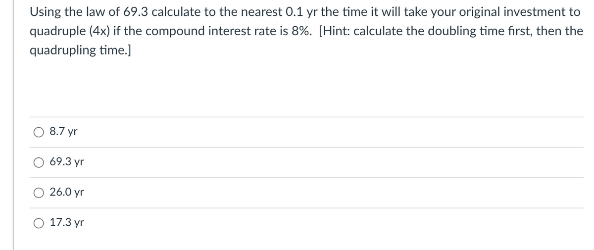 Using the law of 69.3 calculate to the nearest O.1 yr the time it will take your original investment to
quadruple (4x) if the compound interest rate is 8%. [Hint: calculate the doubling time first, then the
quadrupling time.]
8.7 yr
69.3 yr
26.0 yr
17.3 yr
