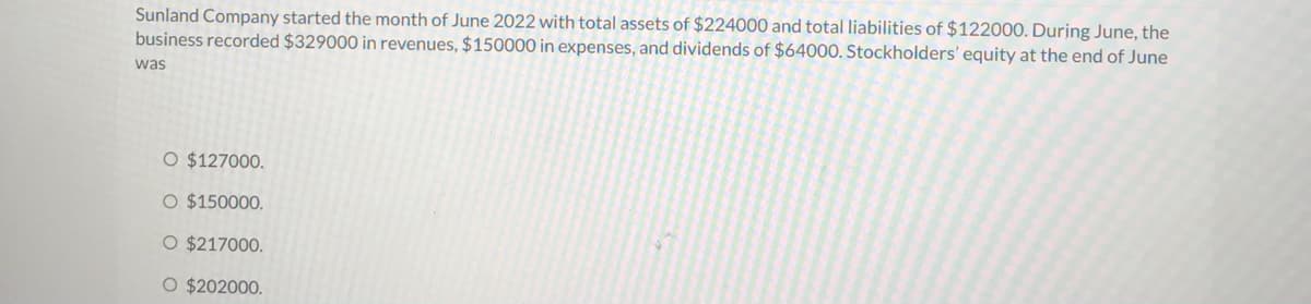 Sunland Company started the month of June 2022 with total assets of $224000 and total liabilities of $122000. During June, the
business recorded $329000 in revenues, $150000 in expenses, and dividends of $64000. Stockholders' equity at the end of June
was
O $127000.
O $150000.
O $217000.
O $202000.
