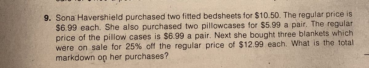 9. Sona Havershield purchased two fitted bedsheets for $10.50. The regular price is
$6.99 each. She also purchased two pillowcases for $5.99 a pair. The regular
price of the pillow cases is $6.99 a pair. Next she bought three blankets which
were on sale for 25% off the regular price of $12.99 each. What is the total
markdown on her purchases?
