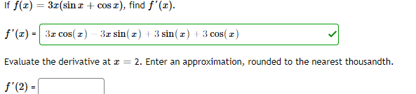 If f(z) = 3x(sinx + cos x), find f'(x).
f'(x) = 3z cos( z) - 3z sin(z) + 3 sin(z) + 3 cos( z)
Evaluate the derivative at a = 2. Enter an approximation, rounded to the nearest thousandth.
f'(2) =
