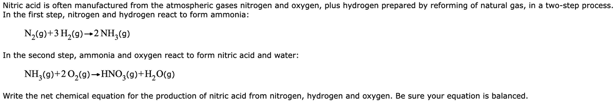 Nitric acid is often manufactured from the atmospheric gases nitrogen and oxygen, plus hydrogen prepared by reforming of natural gas, in a two-step process.
In the first step, nitrogen and hydrogen react to form ammonia:
N₂(g) + 3 H₂(g) 2 NH3(g)
In the second step, ammonia and oxygen react to form nitric acid and water:
NH₂(g) +2O₂(g) →HNO3(9)+H₂O(g)
Write the net chemical equation for the production of nitric acid from nitrogen, hydrogen and oxygen. Be sure your equation is balanced.