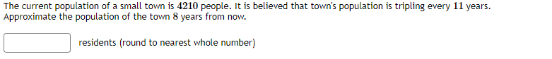 The current population of a small town is 4210 people. It is believed that town's population is tripling every 11 years.
Approximate the population of the town 8 years from now.
residents (round to nearest whole number)
