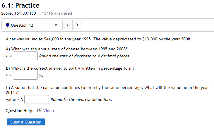 6.1: Practice
Score: 151.33/160
15/16 answered
Question 12
>
A car was valued at $44,000 in the year 1995. The value depreciated to $13,000 by the year 2008.
A) What was the annual rate of change between 1995 and 2008?
Round the rate of decrease to 4 decimal places.
B) What is the correct answer to part A written in percentage form?
%.
C) Assume that the car value continues to drop by the same percentage. What will the value be in the year
2011 ?
value = $
Round to the nearest 50 dollars.
Question Help:
Video
Submit Question
