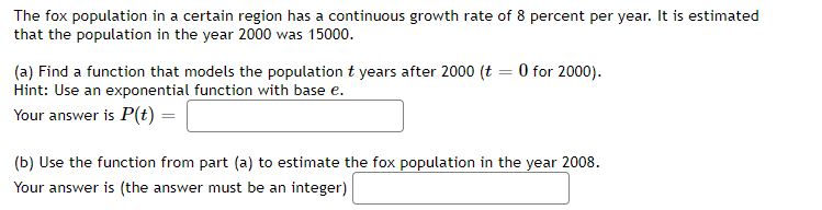 The fox population in a certain region has a continuous growth rate of 8 percent per year. It is estimated
that the population in the year 2000 was 15000.
(a) Find a function that models the population t years after 2000 (t = 0 for 2000).
Hint: Use an exponential function with base e.
Your answer is P(t) =
(b) Use the function from part (a) to estimate the fox population in the year 2008.
Your answer is (the answer must be an integer)
