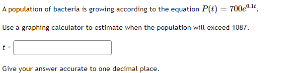 A population of bacteria is growing according to the equation P(t) =
700e0.1t
Use a graphing calculator to estimate when the population will exceed 1087.
t =
Give your answer accurate to one decimal place.
