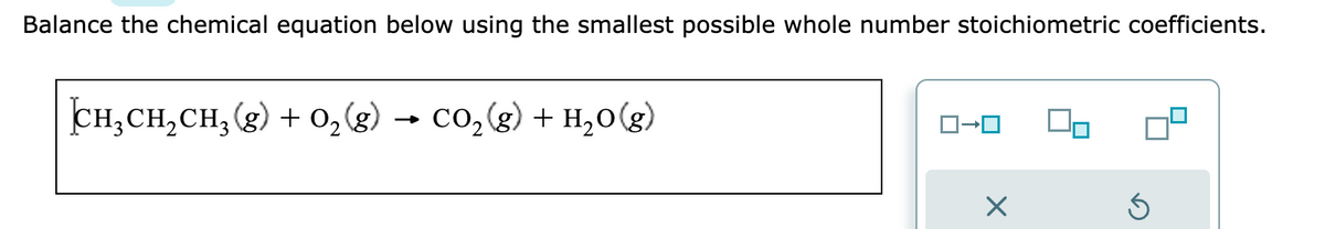 Balance the chemical equation below using the smallest possible whole number stoichiometric coefficients.
CH₂CH₂CH₂(g) + O₂(g) CO₂(g) + H₂O(g)
ロ→ロ
×
G