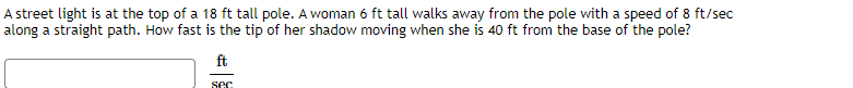 A street light is at the top of a 18 ft tall pole. A woman 6 ft tall walks away from the pole with a speed of 8 ft/sec
along a straight path. How fast is the tip of her shadow moving when she is 40 ft from the base of the pole?
ft
sec
