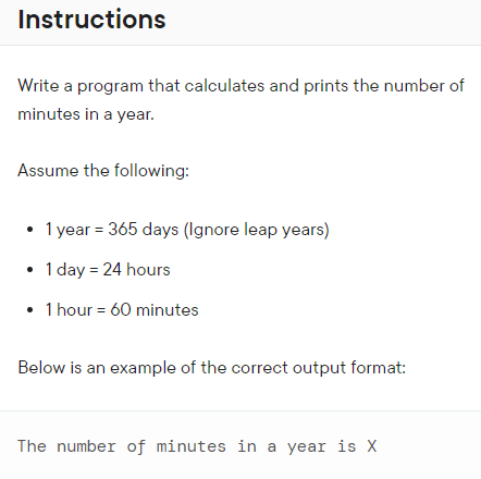 Instructions
Write a program that calculates and prints the number of
minutes in a year.
Assume the following:
• 1 year = 365 days (Ignore leap years)
• 1 day = 24 hours
• 1 hour = 60 minutes
Below is an example of the correct output format:
The number of minutes in a year is X
