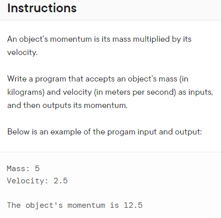 Instructions
An object's momentum is its mass multiplied by its
velocity.
Write a program that accepts an object's mass (in
kilograms) and velocity (in meters per second) as inputs,
and then outputs its momentum.
Below is an example of the progam input and output:
Mass: 5
Velocity: 2.5
The object's momentum is 12.5
