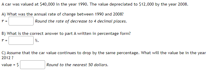 A car was valued at $40,000 in the year 1990. The value depreciated to $12,000 by the year 2008.
A) What was the annual rate of change between 1990 and 2008?
Round the rate of decrease to 4 decimal places.
B) What is the correct answer to part A written in percentage form?
%.
C) Assume that the car value continues to drop by the same percentage. What will the value be in the year
2012 ?
value = $
Round to the nearest 50 dollars.
