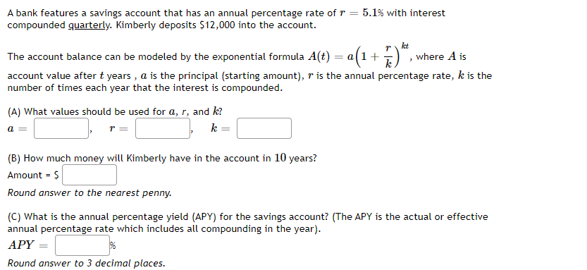 A bank features a savings account that has an annual percentage rate of r = 5.1% with interest
compounded quarterly. Kimberly deposits $12,000 into the account.
The account balance can be modeled by the exponential formula A(t) = a(1+
r kt
where A is
account value after t years , a is the principal (starting amount), r is the annual percentage rate, k is the
number of times each year that the interest is compounded.
(A) What values should be used for a, r, and k?
k =
= D
(B) How much money will Kimberly have in the account in 10 years?
Amount = $
Round answer to the nearest penny.
(C) What is the annual percentage yield (APY) for the savings account? (The APY is the actual or effective
annual percentage rate which includes all compounding in the year).
АРY
Round answer to 3 decimal places.
