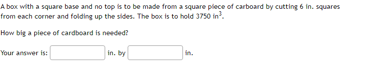 A box with a square base and no top is to be made from a square piece of carboard by cutting 6 in. squares
from each corner and folding up the sides. The box is to hold 3750 in3.
How big a piece of cardboard is needed?
Your answer is:
in. by
in.
