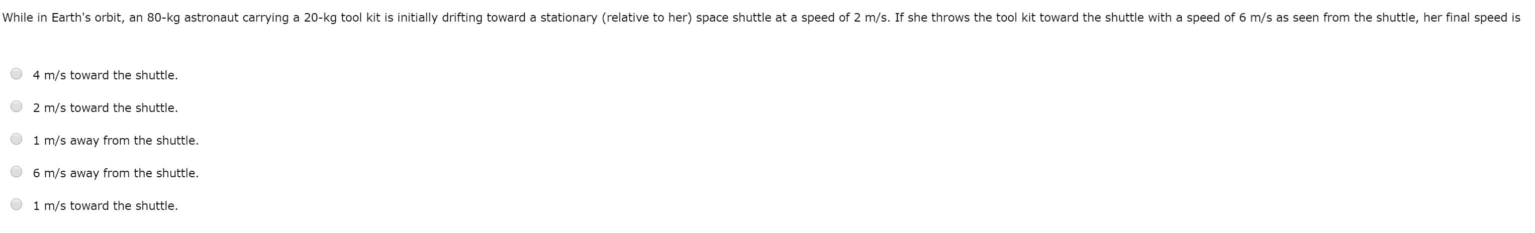 While in Earth's orbit, an 80-kg astronaut carrying a 20-kg tool kit is initially drifting toward a stationary (relative to her) space shuttle at a speed of 2 m/s. If she throws the tool kit toward the shuttle with a speed of 6 m/s as seen from the shuttle, her final speed is
