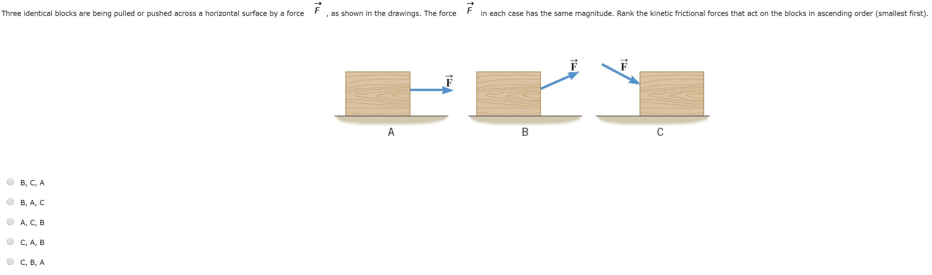 Three identical blocks are being pulled or pushed across a horizontal surface by a force
as shown in the drawings. The force
in each case has the same magnitude. Rank the kinetic frictional forces that act on the blocks in ascending order (smallest first).
