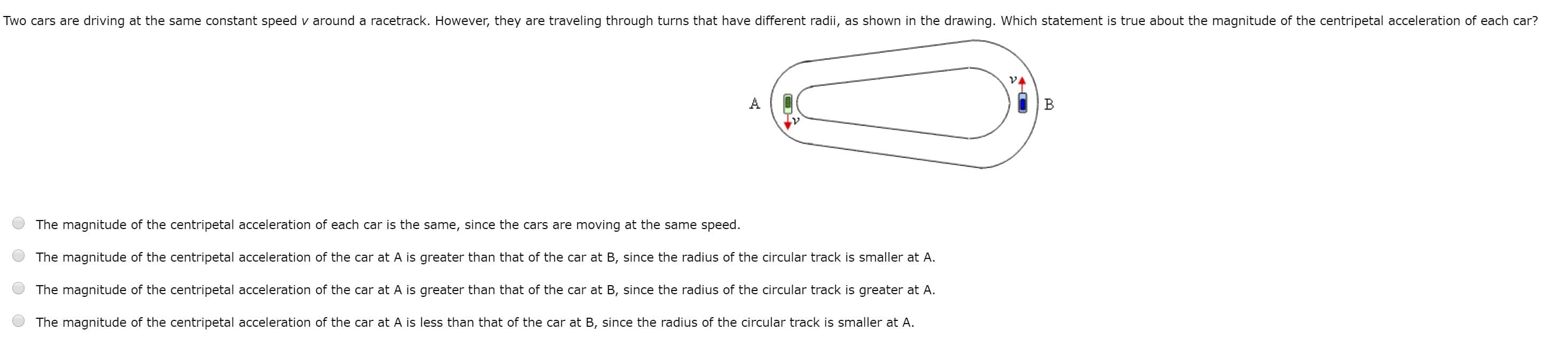 Two cars are driving at the same constant speed v around a racetrack. However, they are traveling through turns that have different radii, as shown in the drawing. Which statement is true about the magnitude of the centripetal acceleration of each car?
