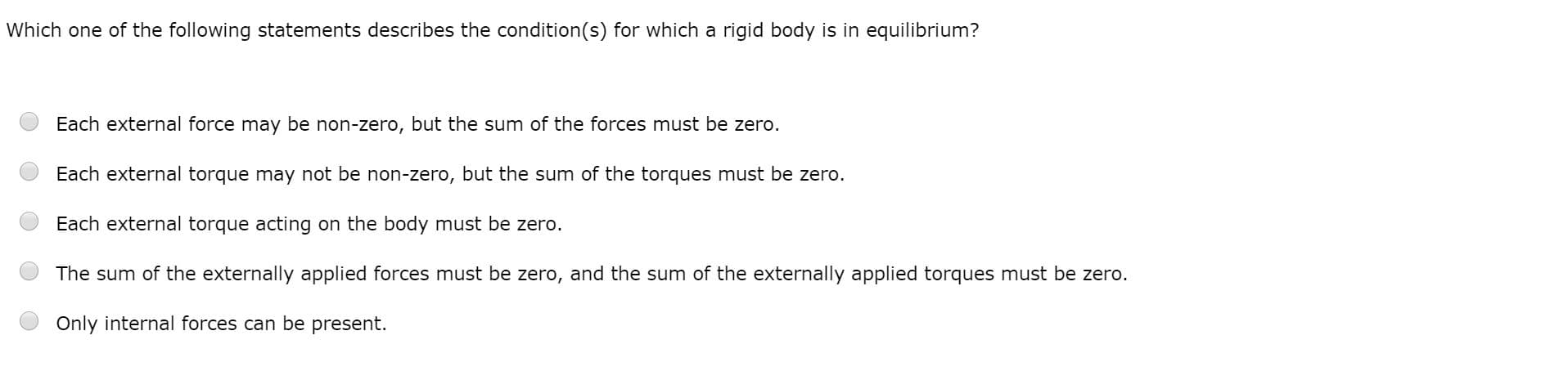 Which one of the following statements describes the condition(s) for which a rigid body is in equilibrium?
Each external force may be non-zero, but the sum of the forces must be zero.
Each external torque may not be non-zero, but the sum of the torques must be zero.
Each external torque acting on the body must be zero.
The sum of the externally applied forces must be zero, and the sum of the externally applied torques must be zero.
Only internal forces can be present.
