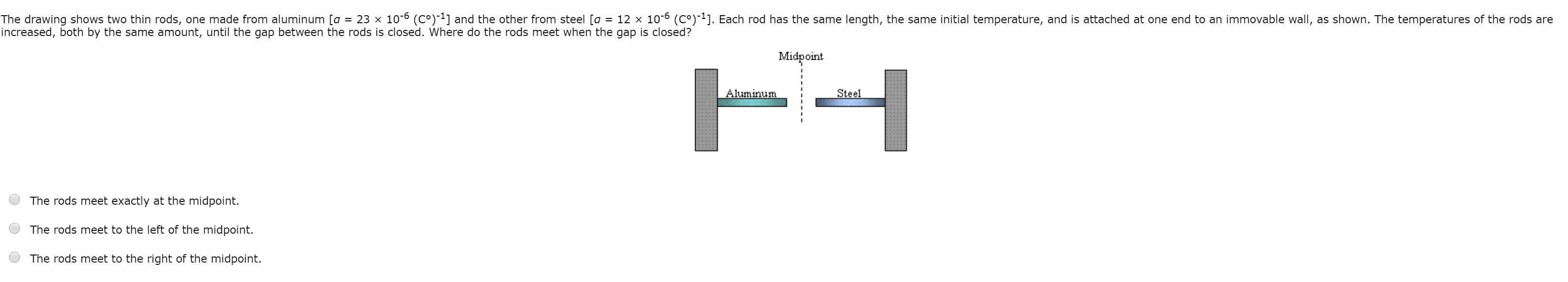 The drawing shows two thin rods, one made from aluminum [a = 23 x 10-6 (C°)-1] and the other from steel [a = 12 x 10-6 (C°)-1]. Each rod has the same length, the same initial temperature, and is attached at one end to an immovable wall, as shown. The temperatures of the rods
increased, both by the same amount, until the gap between the rods is closed. Where do the rods meet when the gap is closed?

