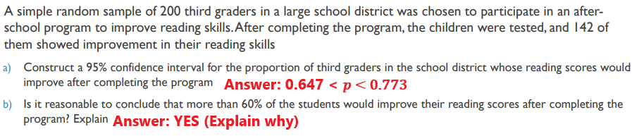 A simple random sample of 200 third graders in a large school district was chosen to participate in an after-
school program to improve reading skills.After completing the program, the children were tested, and 142 of
them showed improvement in their reading skills
a) Construct a 95% confidence interval for the proportion of third graders in the school district whose reading scores would
improve after completing the program Answer: 0.647 <p<0.773
b) Is it reasonable to conclude that more than 60% of the students would improve their reading scores after completing the
program? Explain Answer: YES (Explain why)
