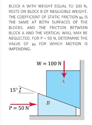BLOCK A WITH WEIGHT EQUAL TO 100 N,
RESTS ON BLOCK B OF NEGLIGIBLE WEIGHT.
THE COEFFICIENT OF STATIC FRICTION Hs IS
THE SAME AT BOTH SURFACES OF THE
BLOCKS, AND THE FRICTION BETWEEN
BLOCK A AND THE VERTICAL WALL MAY BE
NEGLECTED. FORP = 50 N, DETERMINE THE
VALUE OF Us FOR WHICH MOTION IS
IMPENDING.
W = 100 N
A
15°
P = 50 N
B.
