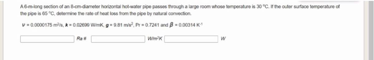 A 6-m-long section of an 8-cm-diameter horizontal hot-water pipe passes through a large room whose temperature is 30 °C. If the outer surface temperature of
the pipe is 65 °C, determine the rate of heat loss from the pipe by natural convection.
V = 0.0000175 m²/s, k = 0.02699 W/mK, g = 9.81 m/s?, Pr = 0.7241 and B = 0.00314 K-1
Ra #
W/m?K
