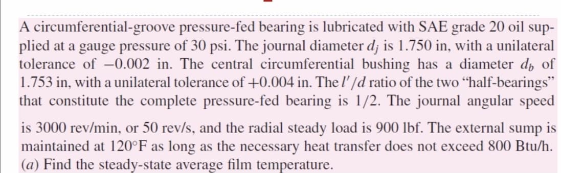 A circumferential-groove pressure-fed bearing is lubricated with SAE grade 20 oil sup-
plied at a gauge pressure of 30 psi. The journal diameter d; is 1.750 in, with a unilateral
tolerance of -0.002 in. The central circumferential bushing has a diameter d of
1.753 in, with a unilateral tolerance of +0.004 in. The l' /d ratio of the two “half-bearings"
that constitute the complete pressure-fed bearing is 1/2. The journal angular speed
is 3000 rev/min, or 50 rev/s, and the radial steady load is 900 lbf. The external sump is
maintained at 120°F as long as the necessary heat transfer does not exceed 800 Btu/h.
(a) Find the steady-state average film temperature.
