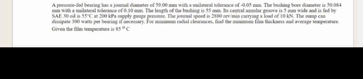 A pressure-fed bearing has a journal diameter of 59.00 mm with a unilateral tolerance of -0.05 mm. The bushing bore diameter is 50.084
mm with a unilateral tolerance of 0.10 mm. The length of the bushing is 55 mm. Its central annular groove is 5 mm wide and is fed by
SAE 30 oil is 55°C at 200 kPa supply gauge pressure. The journal speed is 2880 rev/min carrying a load of 10 kN. The sump can
dissipate 300 watts per bearing if necessary. For minimum radial clearances, find the minimum film thickness and average temperature.
Given the film temperature is 85 °C
