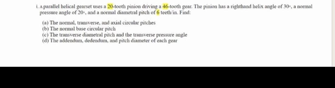 i. A parallel helical gearset uses a 20-tooth pinion driving a 46-tooth gear. The pinion has a righthand helix angle of 30, a normal
pressure angle of 20e, and a normal diametral pitch of 6 teeth/in. Find:
(a) The normal, transverse, and axial circular pitches
(b) The normal base circular pitch
(c) The transverse diametral pitch and the transverse pressure angle
(d) The addendum, dedendum, and pitch diameter of each gear
