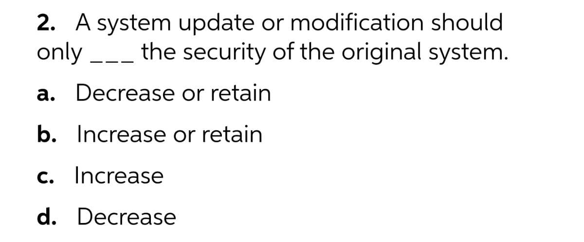 2. A system update or modification should
only -
the security of the original system.
a. Decrease or retain
b. Increase or retain
c. Increase
d. Decrease
