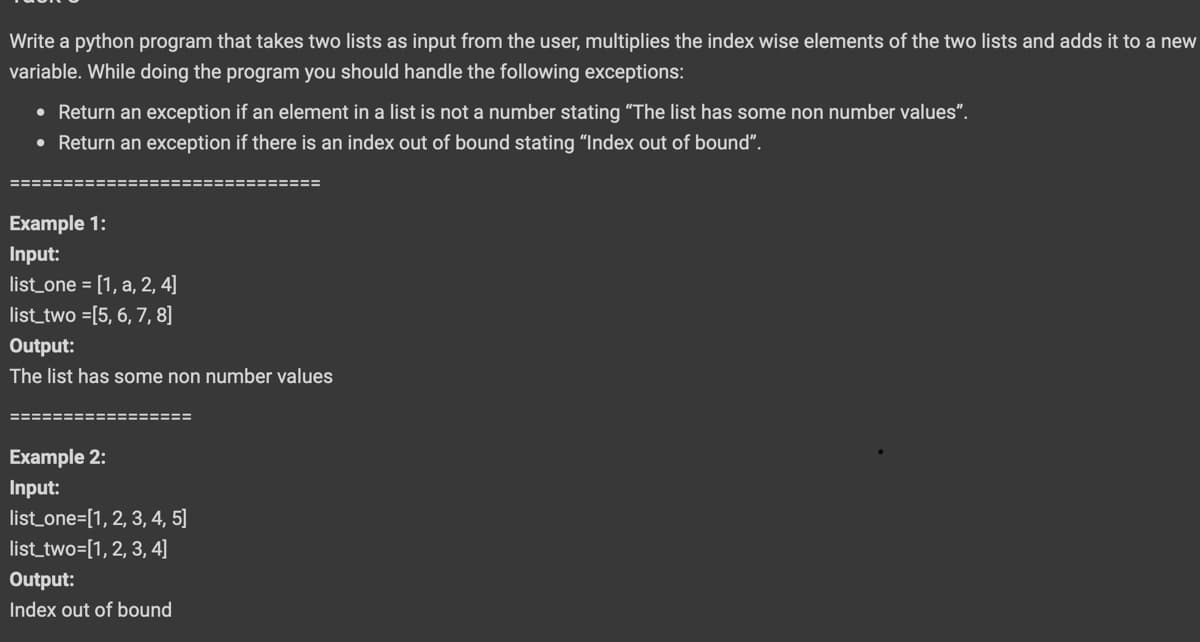 Write a python program that takes two lists as input from the user, multiplies the index wise elements of the two lists and adds it to a new
variable. While doing the program you should handle the following exceptions:
• Return an exception if an element in a list is not a number stating "The list has some non number values".
• Return an exception if there is an index out of bound stating "Index out of bound".
======
:============
Example 1:
Input:
list_one = [1, a, 2, 4]
list_two =[5, 6, 7, 8]
Output:
The list has some non number values
Example 2:
Input:
list_one=[1, 2, 3, 4, 5]
list_two=[1, 2, 3, 4]
Output:
Index out of bound
