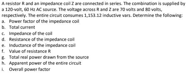 A resistor R and an impedance coil Z are connected in series. The combination is supplied by
a 120-volt, 60 Hz AC source. The voltage across R and Z are 70 volts and 80 volts,
respectively. The entire circuit consumes 1,153.12 inductive vars. Determine the following:
a. Power factor of the impedance coil
b. Total current
c. Impedance of the coil
d. Resistance of the impedance coil
e. Inductance of the impedance coil
f. Value of resistance R
g. Total real power drawn from the source
h. Apparent power of the entire circuit
i. Overall power factor
