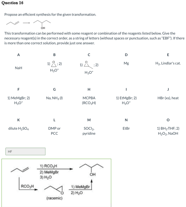 Question 16
Propose an efficient synthesis for the given transformation.
OH
This transformation can be performed with some reagent or combination of the reagents listed below. Give the
necessary reagent(s) in the correct order, as a string of letters (without spaces or punctuation, such as "EBF"). If there
is more than one correct solution, provide just one answer.
A
B
D
1) &:2)
1) & :2)
Mg
H2, Lindlar's cat.
NaH
H30*
H3O*
F
G
1) MeMgBr; 2)
H30*
Na, NH3 ()
1) EtMgBr; 2)
H30*
МСРВА
HBr (xs), heat
(RCO3H)
K
L
M
dilute H2SO4
DMP or
SOCIą,
pyridine
EtBr
1) ВНз-THF:2)
H2O2, NaOH
РСС
HF
1) RCO,H
2) MeMgBr
3) H20
RCO,H
1) MeMgBr
2) H20
(racemic)
