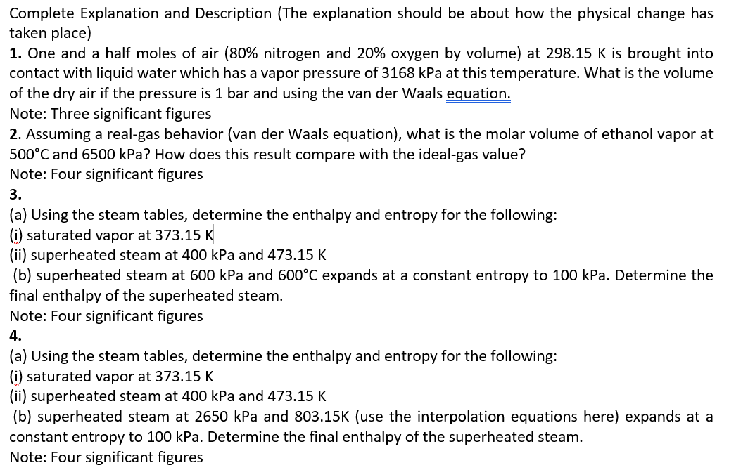 Complete Explanation and Description (The explanation should be about how the physical change has
taken place)
1. One and a half moles of air (80% nitrogen and 20% oxygen by volume) at 298.15 K is brought into
contact with liquid water which has a vapor pressure of 3168 kPa at this temperature. What is the volume
of the dry air if the pressure is 1 bar and using the van der Waals equation.
Note: Three significant figures
2. Assuming a real-gas behavior (van der Waals equation), what is the molar volume of ethanol vapor at
500°C and 6500 kPa? How does this result compare with the ideal-gas value?
Note: Four significant figures
3.
(a) Using the steam tables, determine the enthalpy and entropy for the following:
(i) saturated vapor at 373.15 K
(ii) superheated steam at 400 kPa and 473.15 K
(b) superheated steam at 600 kPa and 600°C expands at a constant entropy to 100 kPa. Determine the
final enthalpy of the superheated steam.
Note: Four significant figures
4.
(a) Using the steam tables, determine the enthalpy and entropy for the following:
(i) saturated vapor at 373.15 K
(ii) superheated steam at 400 kPa and 473.15 K
(b) superheated steam at 2650 kPa and 803.15K (use the interpolation equations here) expands at a
constant entropy to 100 kPa. Determine the final enthalpy of the superheated steam.
Note: Four significant figures
