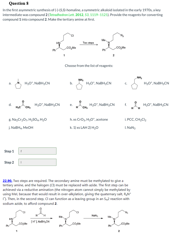 Question 8
In the first asymmetric synthesis of (-)-(S,S)-homaline, a symmetric alkaloid isolated in the early 1970s, a key
intermediate was compound 2 (Tetradhedron Lett. 2012, 53, 1119-1121). Provide the reagents for converting
compound 1 into compound 2. Make the tertiary amine at first.
Me
HN
Two steps
cO,Me
cO,Me
Ph
1
Choose from the list of reagents:
NH2
NH2
H3O*, NABH3CN
H3O*, NABH3CN
H3O°, NABH3CN
b.
C.
a.
d.
H3C
H3O*, NABH;CN
H3O*, NABH3CN
CH3
H3O“, NaBH3CN
H.
f.
е.
H
CH
H
g. NazCr207, H,SO4, H2O
h. xs Crog, H3O", acetone
i. PCC, CH2CI2
j. NABH4, MEOH
k. 1) xs LAH 2) H20
I. NaN3
Step 1
Step 2
22.90. Two steps are required. The secondary amine must be methylated to give a
tertiary amine, and the halogen (CI) must be replaced with azide. The first step can be
achieved via a reductive amination (the nitrogen atom cannot simply be methylated by
using Mel, because that would result in over-alkylation, giving the quaternary salt, RạN*
N. Then, in the second step, Cl can function as a leaving group in an Sy2 reaction with
sodium azide, to afford compound 2.
Me.
Me.
HN
[H1 NABH,CN
.co,Me
.cO.Me
cOMe
Ph
Ph
Ph

