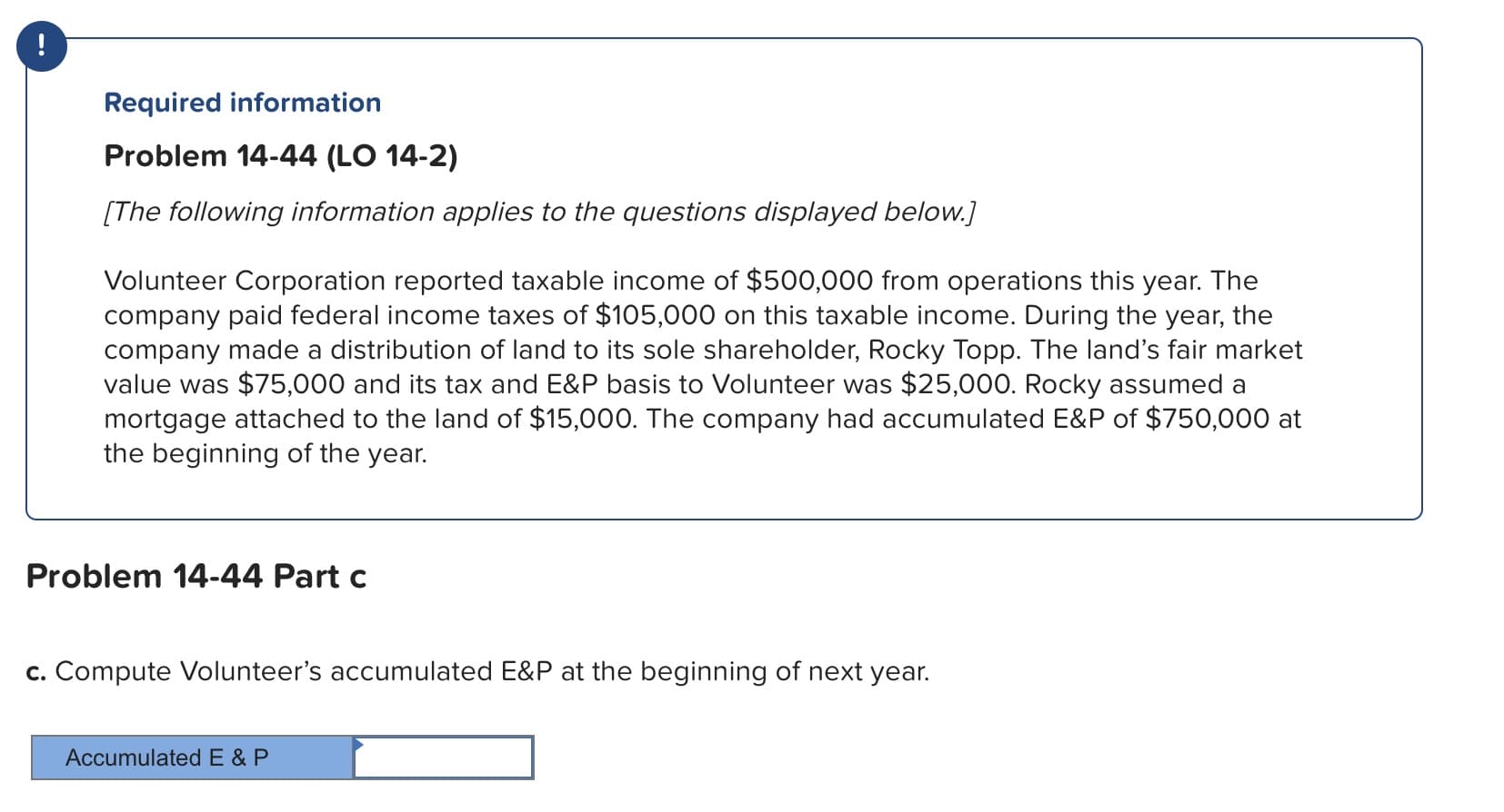 Required information
Problem 14-44 (LO 14-2)
The following information applies to the questions displayed below.
Volunteer Corporation reported taxable income of $500,000 from operations this year. The
company paid federal income taxes of $105,000 on this taxable income. During the year, the
company made a distribution of land to its sole shareholder, Rocky Topp. The land's fair market
value was $75,000 and its tax and E&P basis to Volunteer was $25,000. Rocky assumed a
mortgage attached to the land of $15,000. The company had accumulated E&P of $750,000 at
the beginning of the year.
Problem 14-44 Part c
c. Compute Volunteer's accumulated E&P at the beginning of next year.
Accumulated E & P

