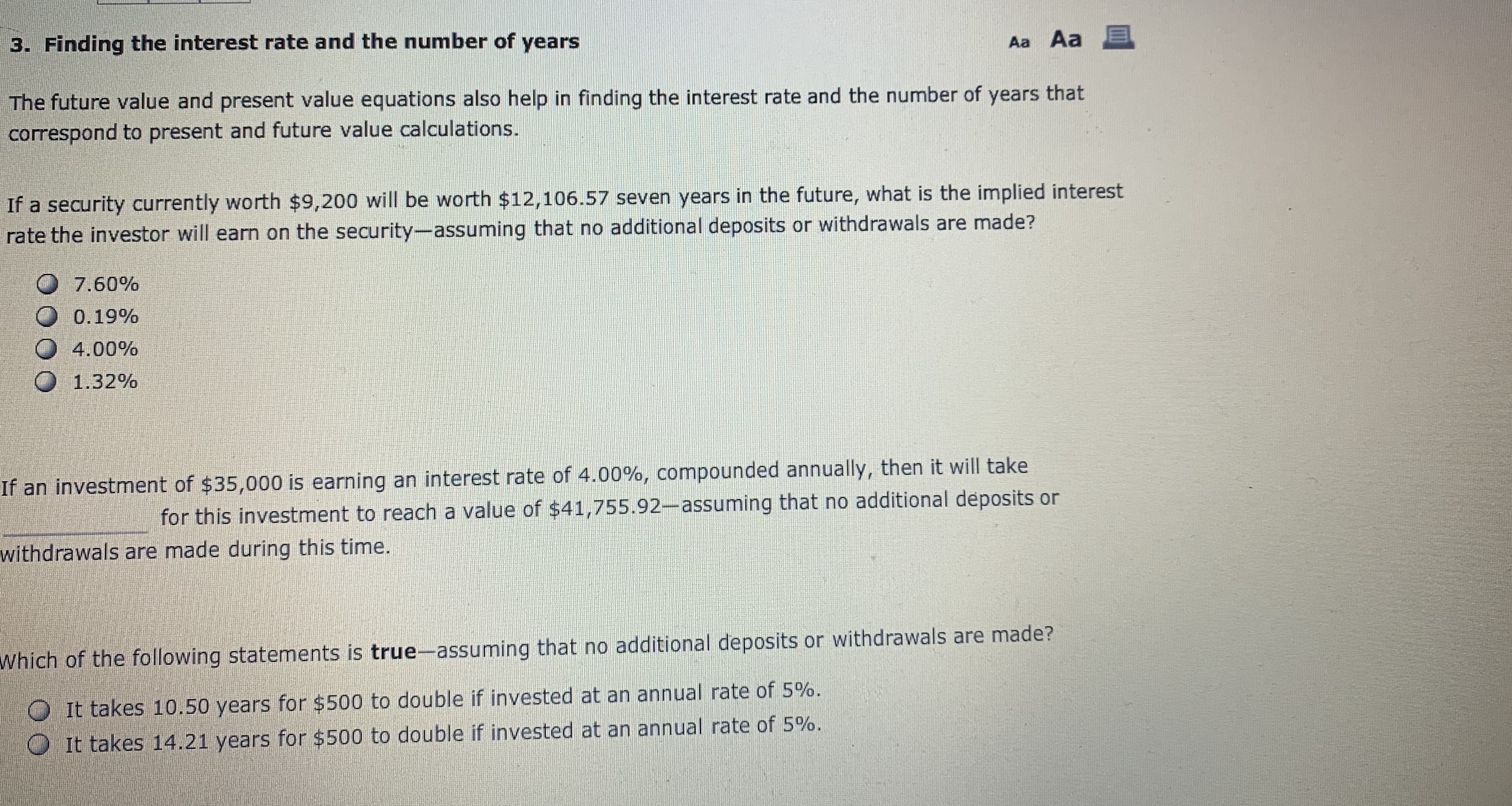 3. Finding the interest rate and the number of years
Aa Aa E
The future value and present value equations also help in finding the interest rate and the number of years that
correspond to present and future value calculations
If a security currently worth $9,200 will be worth $12,106.57 seven years in the future, what is the implied interest
rate the investor will earn on the security-assuming that no additional deposits or withdrawals are made?
7.60%
0 0.19%
О 4.00%
О 1.32%
If an investment of $35,000 is earning an interest rate of 4.00%, compounded annually, then it will take
for this investment to reach a value of $41,755.92-assuming that no additional deposits or
withdrawals are made during this time.
Which of the following statements is true-assuming that no additional deposits or withdrawals are made?
It takes 10.50 years for $500 to double if invested at an annual rate of 5%.
0 It takes 14.21 years for $500 to double if invested at an annual rate of 5%.
