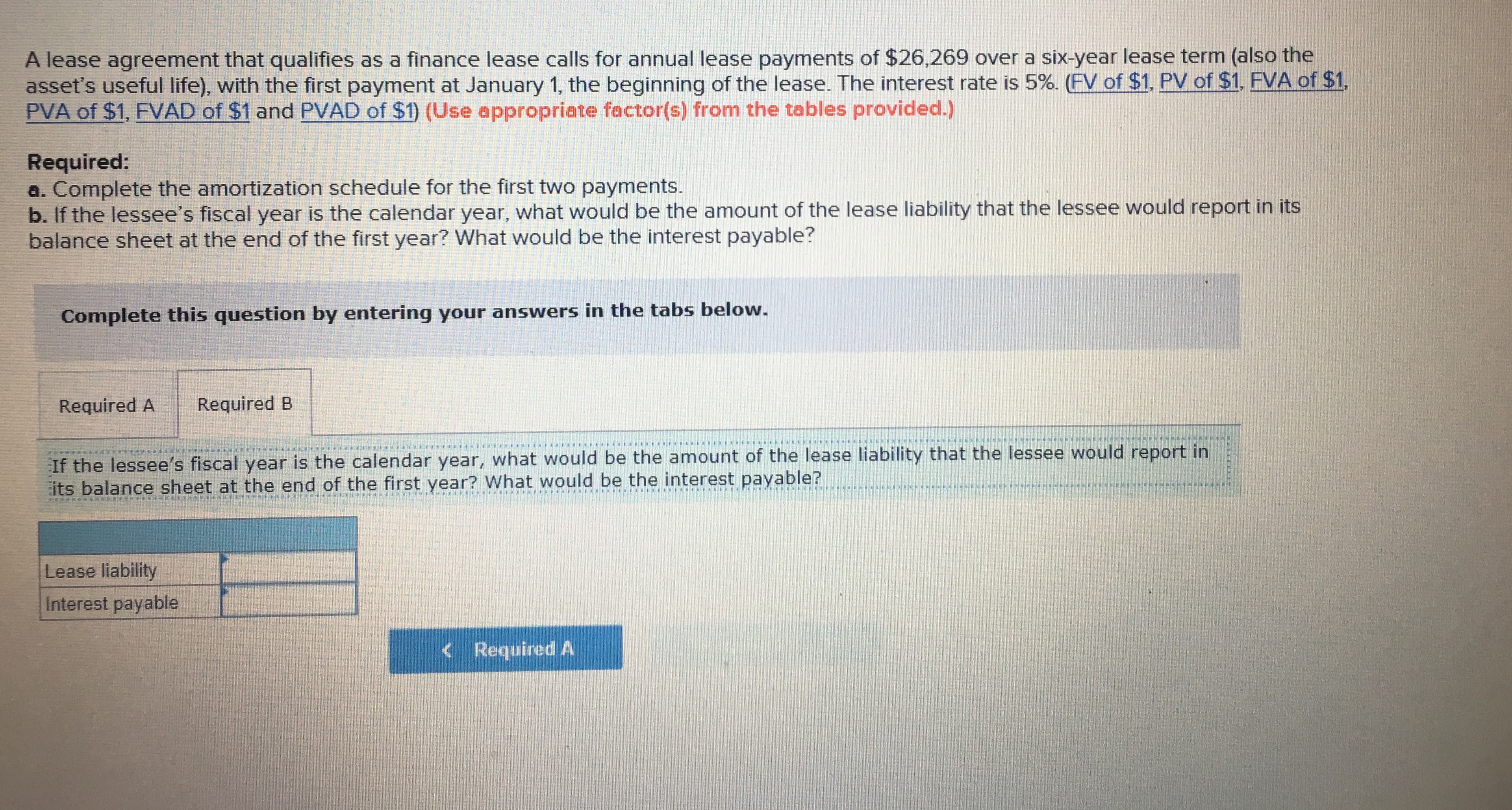 A lease agreement that qualifies as a finance lease calls for annual lease payments of $26,269 over a six-year lease term (also the
asset's useful life with the first payment at January 1, the beginning of the lease. The interest rate is 59 F of $1. PV of $1, F A of $1
PVA of $1, FVAD of $1 and PVAD of $1) (Use appropriate factor(s) from the tables provided.)
Required
a. Complete the amortization schedule for the first two payments.
b. If the lessee's fiscal year is the calendar year, what would be the amount of the lease liability that the lessee would report in its
balance sheet at the end of the first year? What would be the interest payable?
Complete this question by entering your answers in the tabs below
Required A Required B
If the lessee's fiscal year is the calendar year, what would be the amount of the lease liability that the lessee would report in
its balance sheet at the end of the first year? What would be the interest payable?
Lease liability
Interest payable
< Required A
