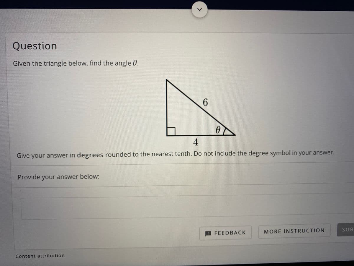 Question
Given the triangle below, find the angle 0.
6.
4
Give your answer in degrees rounded to the nearest tenth. Do not include the degree symbol in your answer.
Provide your answer below:
SUB
FEEDBACK
MORE INSTRUCTION
Content attribution
