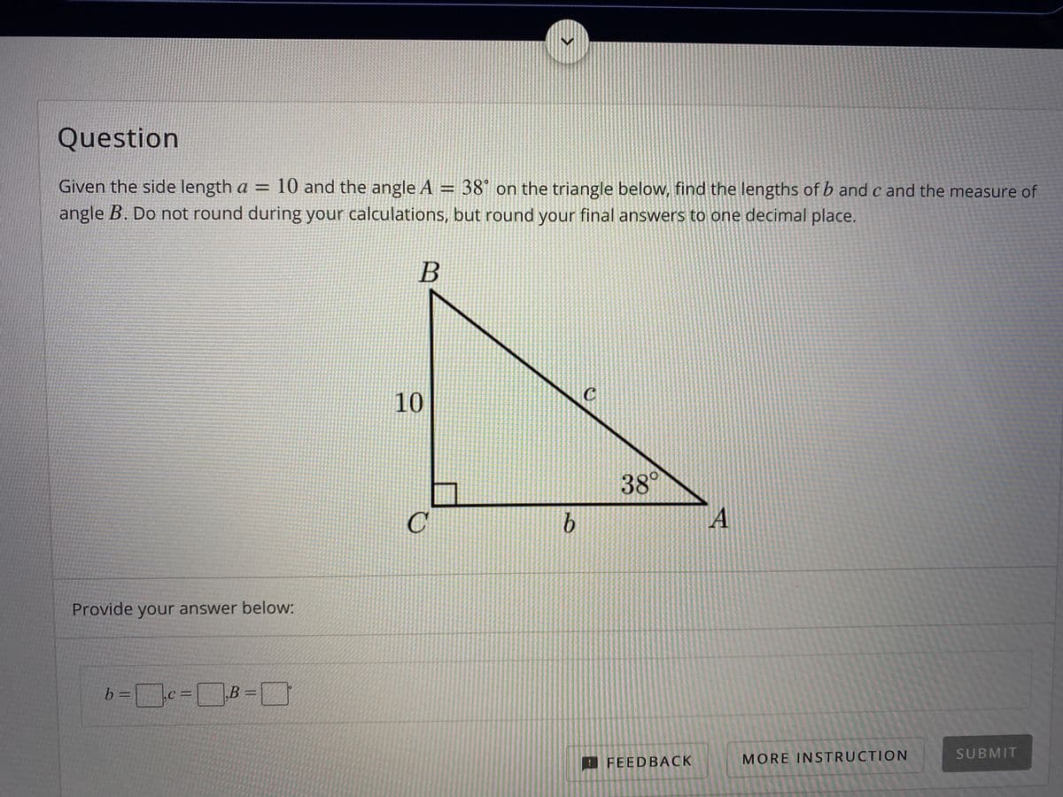 Question
Given the side length a = 10 and the angle A = 38° on the triangle below, find the lengths of b and c and the measure of
angle B. Do not round during your calculations, but round your final answers to one decimal place.
%3D
10
38°
C'
Provide your answer below:
b =
MORE INSTRUCTION
SUBMIT
FEEDBACK
