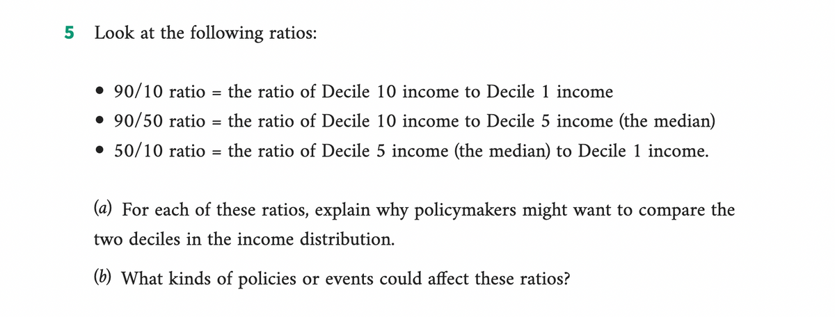 5 Look at the following ratios:
• 90/10 ratio
the ratio of Decile 10 income to Decile 1 income
• 90/50 ratio
the ratio of Decile 10 income to Decile 5 income (the median)
• 50/10 ratio = the ratio of Decile 5 income (the median) to Decile 1 income.
=
=
(a) For each of these ratios, explain why policymakers might want to compare the
two deciles in the income distribution.
(b) What kinds of policies or events could affect these ratios?