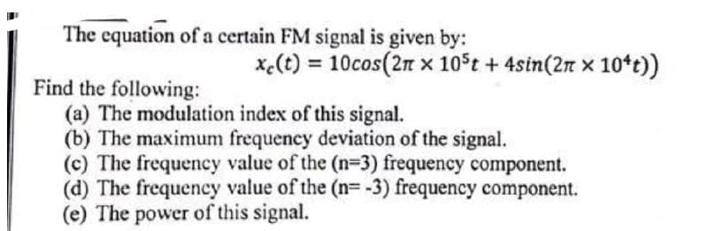 The equation of a certain FM signal is given by:
x.(t) = 10cos(2n x 10°t + 4sin(2n × 10*c))
Find the following:
(a) The modulation index of this signal.
(b) The maximum frequency deviation of the signal.
(c) The frequency value of the (n=3) frequency component.
(d) The frequency value of the (n=-3) frequency component.
(e) The power of this signal.
