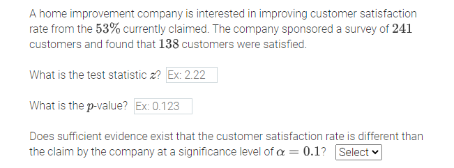 A home improvement company is interested in improving customer satisfaction
rate from the 53% currently claimed. The company sponsored a survey of 241
customers and found that 138 customers were satisfied.
What is the test statistic z? Ex: 2.22
What is the p-value? Ex: 0.123
Does sufficient evidence exist that the customer satisfaction rate is different than
the claim by the company at a significance level of a = 0.1? Select -
