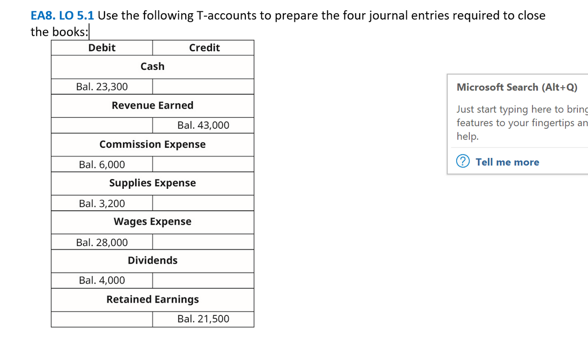 EA8. LO 5.1 Use the following T-accounts to prepare the four journal entries required to close
the books:
Debit
Credit
Cash
Bal. 23,300
Microsoft Search (Alt+Q)
Revenue Earned
Just start typing here to brinc
features to your fingertips an
help.
Bal. 43,000
Commission Expense
Bal. 6,000
Tell me more
Supplies Expense
Bal. 3,200
Wages Expense
Bal. 28,000
Dividends
Bal. 4,000
Retained Earnings
Bal. 21,500
