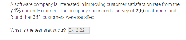 A software company is interested in improving customer satisfaction rate from the
74% currently claimed. The company sponsored a survey of 296 customers and
found that 231 customers were satisfied.
What is the test statistic z? Ex: 2.22
